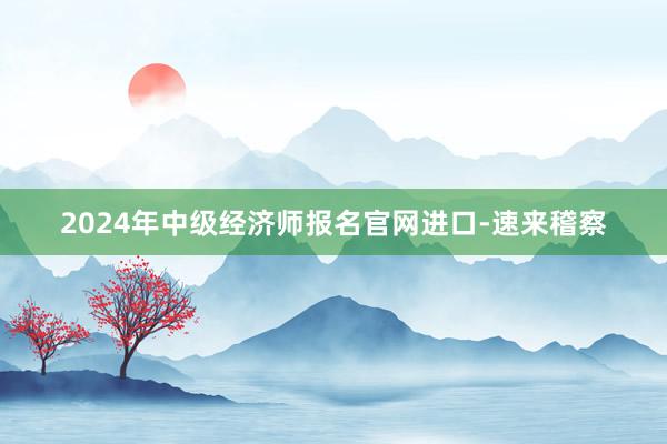 2024年中级经济师报名官网进口-速来稽察