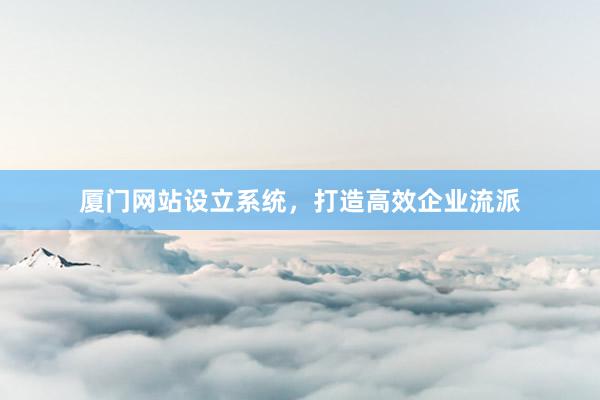 厦门网站设立系统，打造高效企业流派