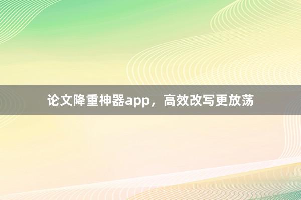 论文降重神器app，高效改写更放荡