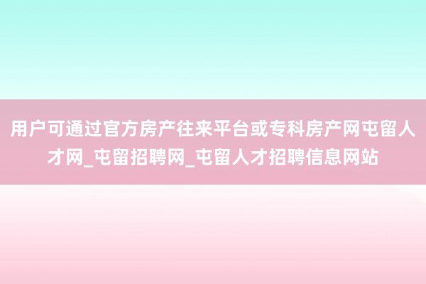 用户可通过官方房产往来平台或专科房产网屯留人才网_屯留招聘网_屯留人才招聘信息网站